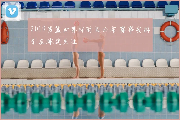 2019男篮世界杯时间公布 赛事安排引发球迷关注