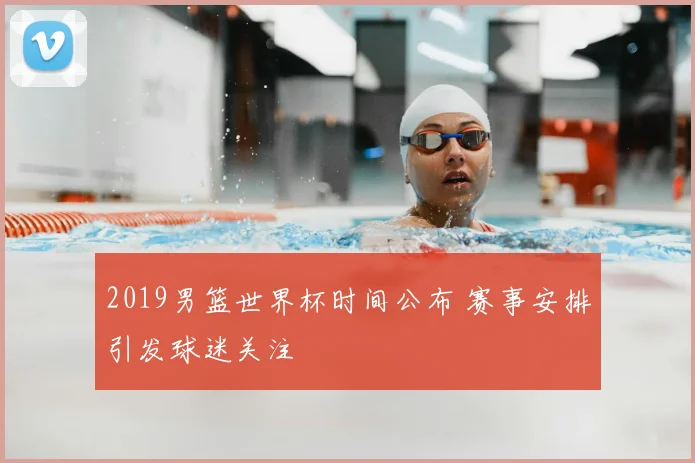 2019男篮世界杯时间公布 赛事安排引发球迷关注