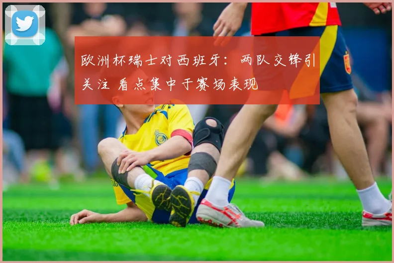 欧洲杯瑞士对西班牙：两队交锋引关注 看点集中于赛场表现