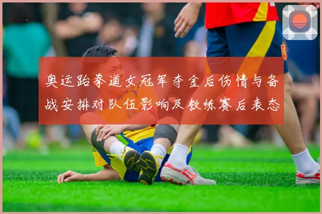 奥运跆拳道女冠军夺金后伤情与备战安排对队伍影响及教练赛后表态