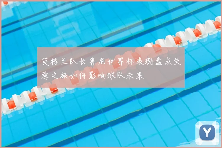 英格兰队长鲁尼世界杯表现盘点失意之旅如何影响球队未来