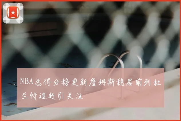 NBA总得分榜更新詹姆斯稳居前列杜兰特追赶引关注