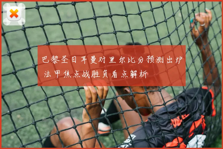 巴黎圣日耳曼对里尔比分预测出炉 法甲焦点战胜负看点解析