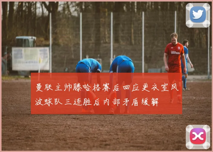 曼联主帅滕哈格赛后回应更衣室风波球队三连胜后内部矛盾缓解