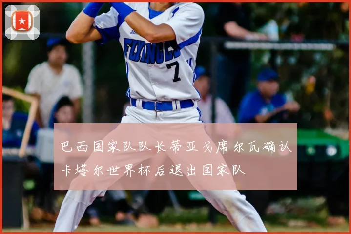 巴西国家队队长蒂亚戈席尔瓦确认卡塔尔世界杯后退出国家队