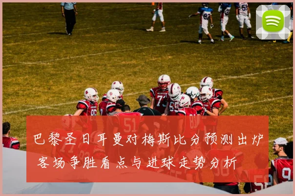 巴黎圣日耳曼对梅斯比分预测出炉 客场争胜看点与进球走势分析
