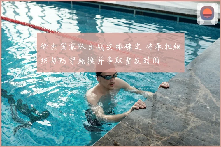 徐杰国家队出战安排确定 将承担组织与防守轮换并争取首发时间