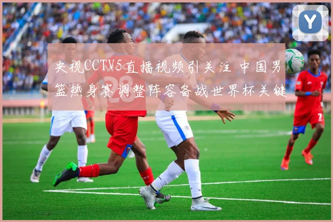 央视CCTV5直播视频引关注 中国男篮热身赛调整阵容备战世界杯关键战