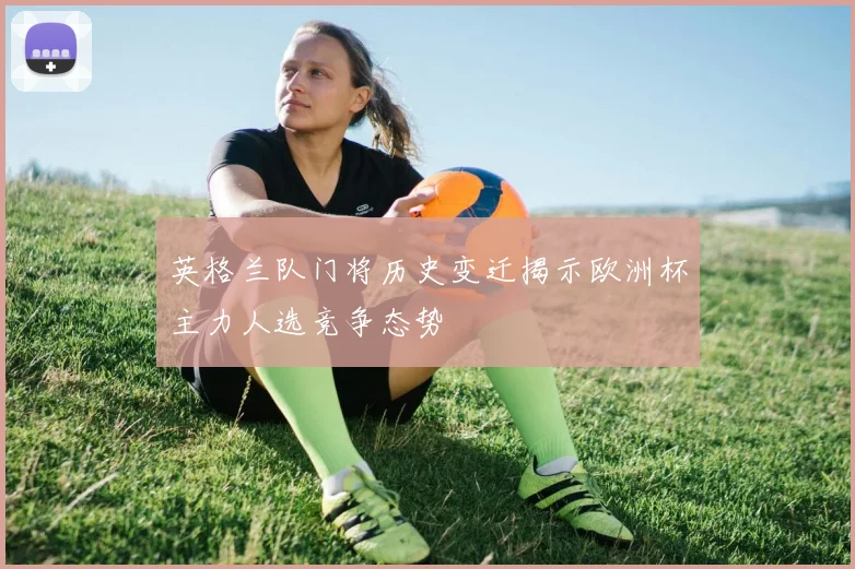 英格兰队门将历史变迁揭示欧洲杯主力人选竞争态势