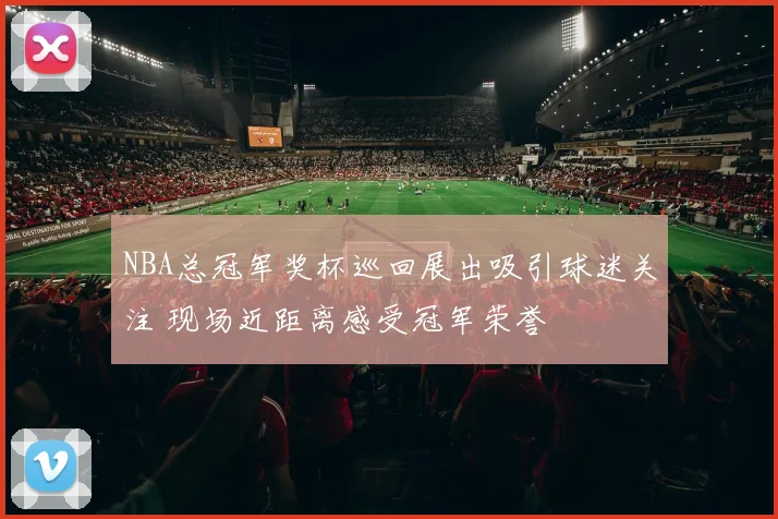 NBA总冠军奖杯巡回展出吸引球迷关注 现场近距离感受冠军荣誉