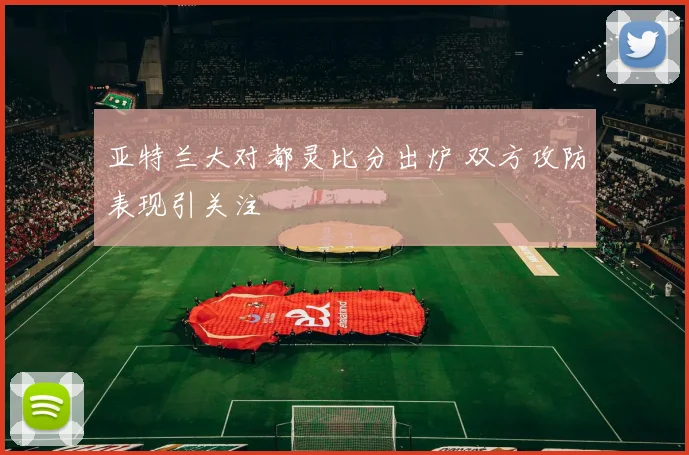 亚特兰大对都灵比分出炉 双方攻防表现引关注