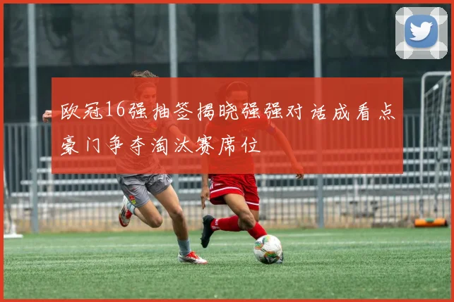 欧冠16强抽签揭晓强强对话成看点豪门争夺淘汰赛席位