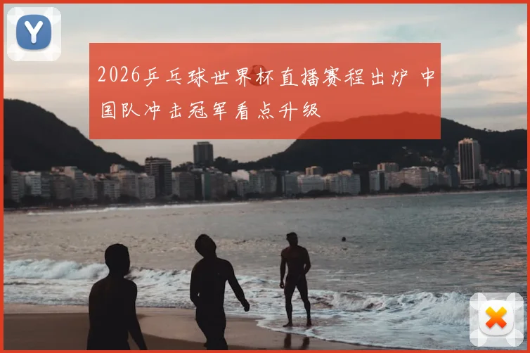 2026乒乓球世界杯直播赛程出炉 中国队冲击冠军看点升级