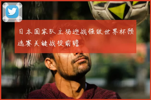 日本国家队主场迎战强敌世界杯预选赛关键战役前瞻