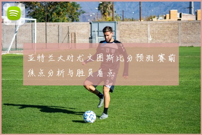 亚特兰大对尤文图斯比分预测 赛前焦点分析与胜负看点