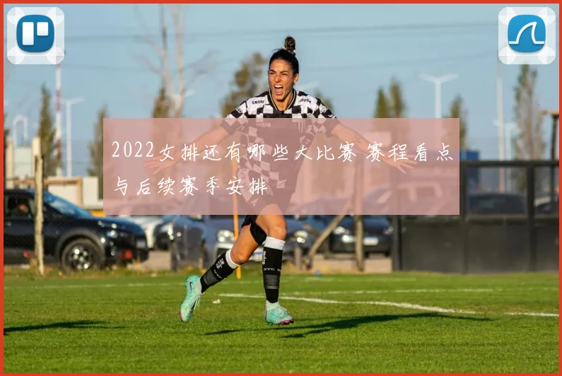 2022女排还有哪些大比赛 赛程看点与后续赛季安排