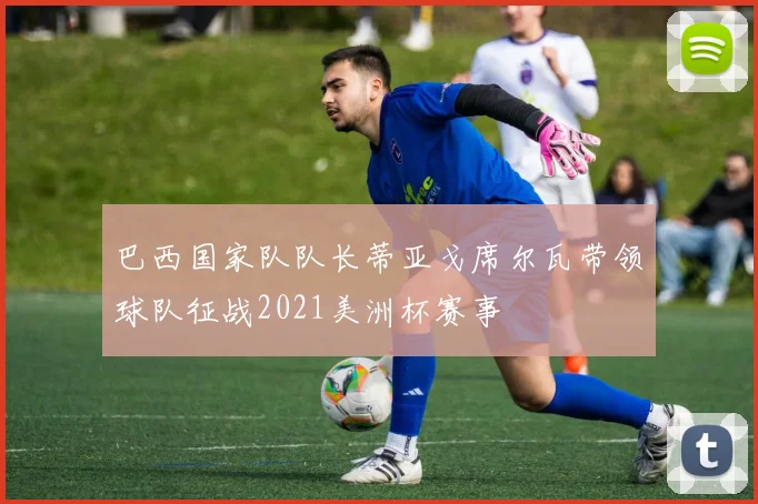 巴西国家队队长蒂亚戈席尔瓦带领球队征战2021美洲杯赛事