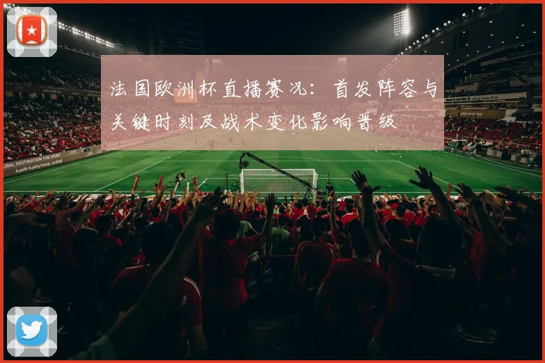 法国欧洲杯直播赛况：首发阵容与关键时刻及战术变化影响晋级