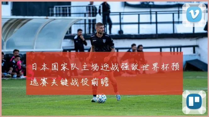 日本国家队主场迎战强敌世界杯预选赛关键战役前瞻