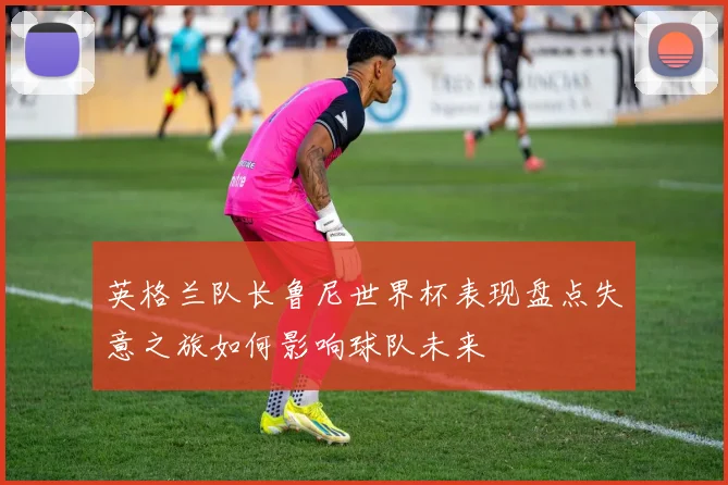 英格兰队长鲁尼世界杯表现盘点失意之旅如何影响球队未来