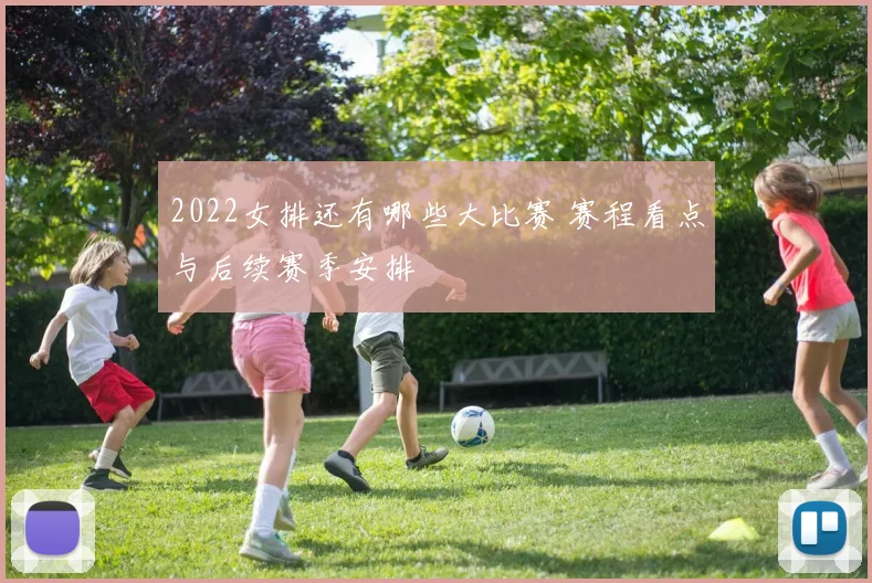 2022女排还有哪些大比赛 赛程看点与后续赛季安排