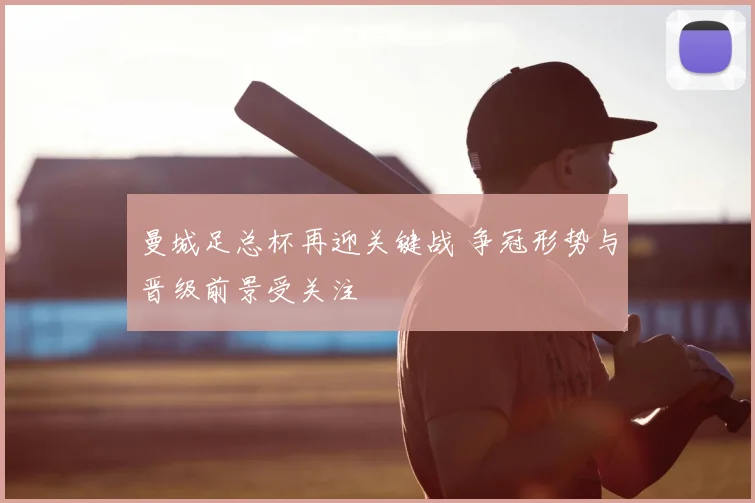 曼城足总杯再迎关键战 争冠形势与晋级前景受关注