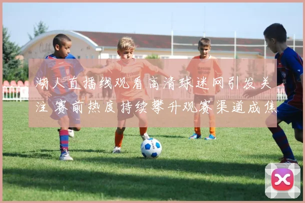 湖人直播线观看高清球迷网引发关注 赛前热度持续攀升观赛渠道成焦点
