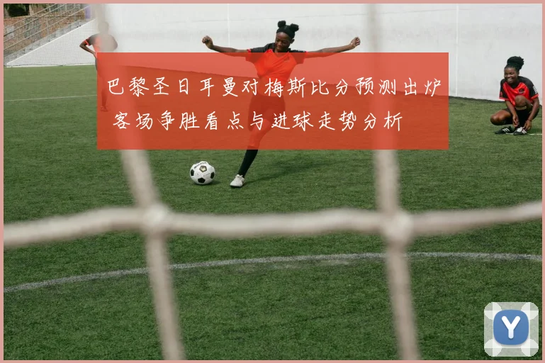 巴黎圣日耳曼对梅斯比分预测出炉 客场争胜看点与进球走势分析