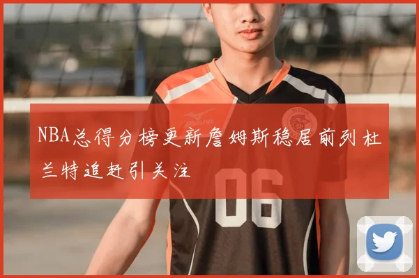 NBA总得分榜更新詹姆斯稳居前列杜兰特追赶引关注