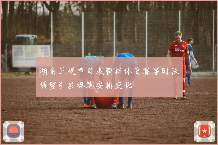 湖南卫视节目表解析体育赛事时段调整引发观赛安排变化