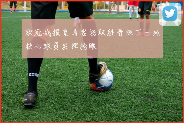 欧冠战报皇马客场取胜晋级下一轮核心球员发挥抢眼