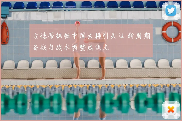 古德蒂执教中国女排引关注 新周期备战与战术调整成焦点