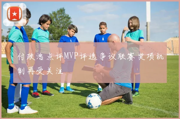 付政浩点评MVP评选争议联赛奖项机制再受关注