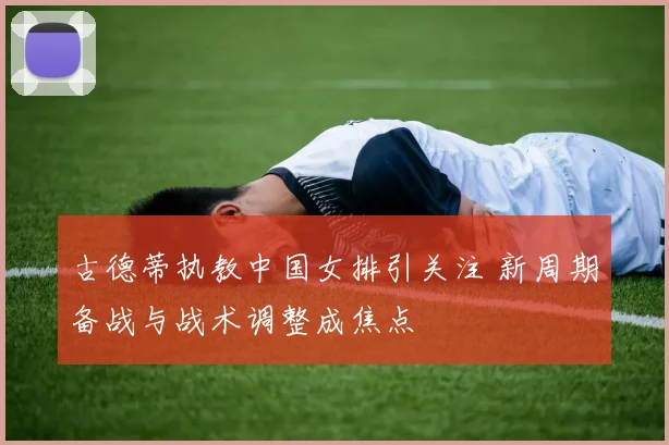 古德蒂执教中国女排引关注 新周期备战与战术调整成焦点