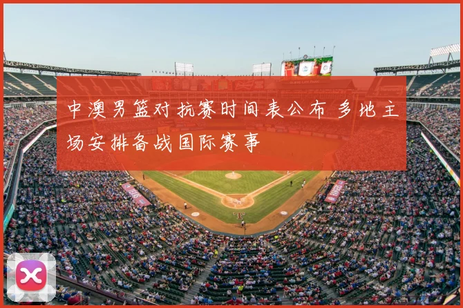 中澳男篮对抗赛时间表公布 多地主场安排备战国际赛事