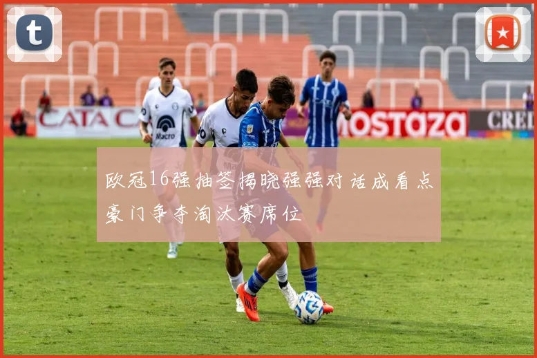 欧冠16强抽签揭晓强强对话成看点豪门争夺淘汰赛席位