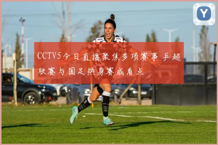 CCTV5今日直播聚焦多项赛事 乒超联赛与国足热身赛成看点