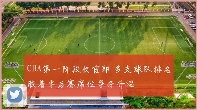 CBA第一阶段收官即 多支球队排名胶着季后赛席位争夺升温